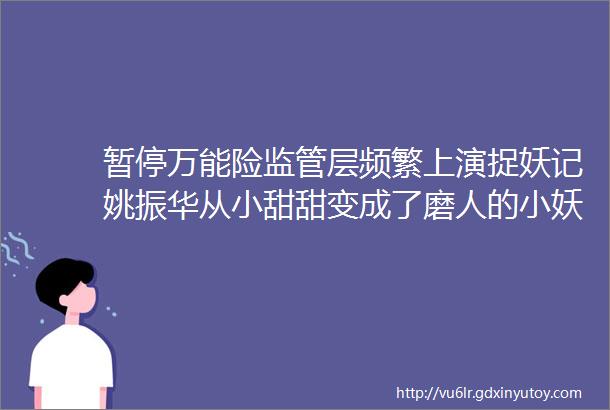 暂停万能险监管层频繁上演捉妖记姚振华从小甜甜变成了磨人的小妖精